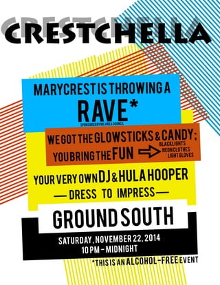 CRESTCHELLA
marycrestisthrowinga
rave*
SATURDAY, NOVEMBER 22, 2014
10 PM - MIDNIGHT
groundsouth
yourveryowndj&hulahooper
— dress to impress—
CRESTCHELLA
wegottheglowsticks&Candy;
youbringthefun lightgloves
blacklights
neonclothes
sponsoredByMCAreaCouncil
*THIS IS AN ALCOHOL-FREE EVENT
 