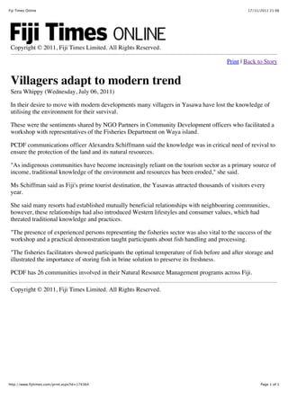 17/11/2011 21:06Fiji Times Online
Page 1 of 1http://www.fijitimes.com/print.aspx?id=174364
Copyright © 2011, Fiji Times Limited. All Rights Reserved.
Print | Back to Story
Villagers adapt to modern trend
Sera Whippy (Wednesday, July 06, 2011)
In their desire to move with modern developments many villagers in Yasawa have lost the knowledge of
utilising the environment for their survival.
These were the sentiments shared by NGO Partners in Community Development officers who facilitated a
workshop with representatives of the Fisheries Department on Waya island.
PCDF communications officer Alexandra Schiffmann said the knowledge was in critical need of revival to
ensure the protection of the land and its natural resources.
"As indigenous communities have become increasingly reliant on the tourism sector as a primary source of
income, traditional knowledge of the environment and resources has been eroded," she said.
Ms Schiffman said as Fiji's prime tourist destination, the Yasawas attracted thousands of visitors every
year.
She said many resorts had established mutually beneficial relationships with neighbouring communities,
however, these relationships had also introduced Western lifestyles and consumer values, which had
threated traditional knowledge and practices.
"The presence of experienced persons representing the fisheries sector was also vital to the success of the
workshop and a practical demonstration taught participants about fish handling and processing.
"The fisheries facilitators showed participants the optimal temperature of fish before and after storage and
illustrated the importance of storing fish in brine solution to preserve its freshness.
PCDF has 26 communities involved in their Natural Resource Management programs across Fiji.
Copyright © 2011, Fiji Times Limited. All Rights Reserved.
 