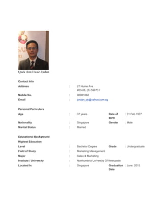 Quek Ann Hwee Jordan
Contact Info
Address : 27 Hume Ave
#03-08, (S) 598731
Mobile No. : 90081062
Email : jordan_qk@yahoo.com.sg
Personal Particulars
Age : 37 years Date of
Birth
: 01 Feb 1977
Nationality : Singapore Gender : Male
Marital Status : Married
Educational Background
Highest Education
Level : Bachelor Degree Grade : Undergraduate
Field of Study : Marketing Management
Major : Sales & Marketing
Institute / University : Northumbria University Of Newcastle
Located In : Singapore Graduation
Date
: June 2015
 