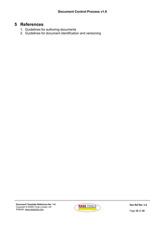 Document Control Process v1.0
Document Template Reference No: 1-4
Copyright © RASS Tools Limited, UK
Website: www.rasstools.com,
Doc Ref No: 1-5
Page 16 of 18
5 References
1. Guidelines for authoring documents
2. Guidelines for document identification and versioning
 