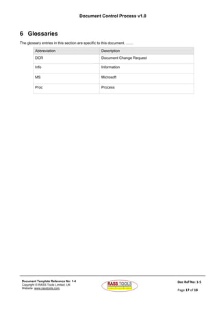 Document Control Process v1.0
Document Template Reference No: 1-4
Copyright © RASS Tools Limited, UK
Website: www.rasstools.com,
Doc Ref No: 1-5
Page 17 of 18
6 Glossaries
The glossary entries in this section are specific to this document. ……
Abbreviation Description
DCR Document Change Request
Info Information
MS Microsoft
Proc Process
 