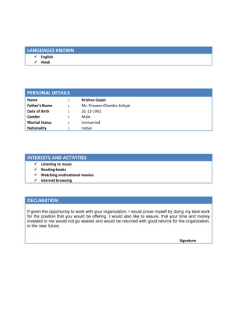 LANGUAGES KNOWN
 English
 Hindi
PERSONAL DETAILS
Name : Krishna Gopal
Father’s Name : Mr. Praveen Chandra Kotiyal
Date of Birth : 21-12-1992
Gender : Male
Marital Status : Unmarried
Nationality : Indian
INTERESTS AND ACTIVITIES
 Listening to music
 Reading books
 Watching motivational movies
 Internet browsing
DECLARATION
If given the opportunity to work with your organization, I would prove myself by doing my best work
for the position that you would be offering. I would also like to assure, that your time and money
invested in me would not go wasted and would be returned with good returns for the organization,
in the near future.
Signature
 