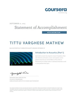 coursera.org
Statement of Accomplishment
WITH DISTINCTION
SEPTEMBER 21, 2015
TITTU VARGHESE MATHEW
HAS SUCCESSFULLY COMPLETED KAIST'S ONLINE OFFERING OF
Introduction to Acoustics (Part 1)
Learn about acoustics by using the concept of impedance. Start
with vibrations and waves, acoustic wave equation and its
physical measures are covered. Waves on flat surface of
discontinuity are studied. Leads to understand essentials as well
to cover graduate level topics.
PROFESSOR YANG-HANN KIM, PHD
COLLEGE OF ENGINEERING
KOREA ADVANCED INSTITUTE OF SCIENCE AND TECHNOLOGY
THE ONLINE OFFERING OF THIS CLASS DOES NOT REFLECT THE ENTIRE CURRICULUM OFFERED TO STUDENTS ENROLLED AT KAIST. THIS
STATEMENT DOES NOT AFFIRM THAT THIS STUDENT WAS ENROLLED AS A STUDENT AT KAIST IN ANY WAY. IT DOES NOT CONFER A KAIST
GRADE; IT DOES NOT CONFER KAIST CREDIT; IT DOES NOT CONFER A KAIST DEGREE; AND IT DOES NOT VERIFY THE IDENTITY OF THE
STUDENT.
 