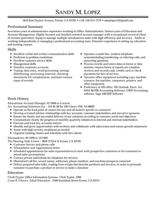 Professional Summary
Skills
Work History
Education
SANDY M. LOPEZ
3616 East Dayton Avenue, Fresno, CA 93726 • Cell: 559-213-7579 •sassylopez14@gmail.com
Seventeen years of administrative experience working in Office Administration. Sixteen years of Education and
Account Management. Highly focused and detailed-oriented account manager with a exceptional record of client
of revenue generation. Equip to manage multiple simultaneous tasks with high efficiency and accuracy . Adebt at
working independently or managing a professional accounting team. Extensive experience in setting up education
and training courses.
Excellent verbal and written communication skills
Proficient in problem resolutions
Excellent customer service skills
Management skills
Handles corporate accounts
Typing, data entry, word processing, sorting,
distributing, processing material, checking
documents for completeness, maintain various
types of records
Operates a multi line, modern telephone
systemincluding,transferring, or referring calls, and
answering questions
Process records and enters data on forms or data
systems, ensures forms or reports are complete,
receives and records cash, credits card or check
payments for fees of services
Operates office equipment including copy machine,
scanners, fax machine, computers, printers, and
other equipment.
Proficiency in MS office, MS Outlook, Excel, Act,
MAS 90/200 Accounting Software, CRM Accounting
software, Sage 100 ERP Software
Educational Account Manager, 01/2000 to Current
Acc Accounting Solutions Inc – 535 Rt 38 Ste 320 Cherry Hill, NJ 08002
Operate as the lead point of contact for any and all matters specific to customers
Develop a trusted adviser relationship with key accounts, customer stakeholders and executive sponsors
Ensure the timely and successful delivery of our solutions according to customer needs and objectives
Communicate clearly the progress of monthly quarterly initiatives to internal and external stakeholders
Forecast and track key accounts metrics
Identify and grow opportunities with territory and collaborate with sales teams and ensure growth attainment
Assist with high severity escalations as needed
Organize training classes and schedules with fore clients
Telemarketer, 02/1999 to 12/1999
The Hearing Aide Center – 4836 N First St Fresno, CA 93726
Customer Service and phone calls
Telemarketer and Appointment Setter
Scheduled appointments for sales representatives to meet with prospective customers or for customers to
attend sales presentations
Contact private individuals by telephone for services
Maintained call list, record names, addresses, phone numbers, and reactions prospects contacted
Deliver prepared sales talks, reading from scripts that describe products and services, in order to persuade
customer to purchase a product or service to make a donation
Clerk/Typist: Office Information Systems- Clerk Typist, 1999
Cesar E. Chavez, Adult Education - 2500 Stanislaus Street Fresno, CA 93721
 