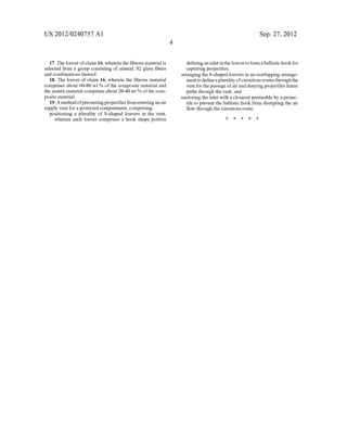 US 2012/0240757 A1
17. The louver of claim 16, wherein the ?brous material is
selected from a group consisting of aramid, S2 glass ?bers
and combinations thereof.
18. The louver of claim 16, Wherein the ?brous material
comprises about 60-80 Wt % of the composite material and
the matrix material comprises about 20-40 Wt % ofthe com
posite material.
19. A method ofpreventing projectiles from entering an air
supply vent for a protected compartment, comprising:
positioning a plurality of S-shaped louvers in the vent,
Wherein each louver comprises a hook shape portion
Sep. 27, 2012
de?ning an inlet in the louver to form a ballistic hook for
capturing projectiles;
arranging the S-shaped louvers in an overlapping arrange
ment to de?ne a plurality ofcircuitous routes throughthe
vent for the passage ofair and denying projectiles linear
paths through the vent; and
enclosing the inlet With a closeout permeable by a projec
tile to prevent the ballistic hook from disrupting the air
?oW through the circuitous route.
* * * * *
 