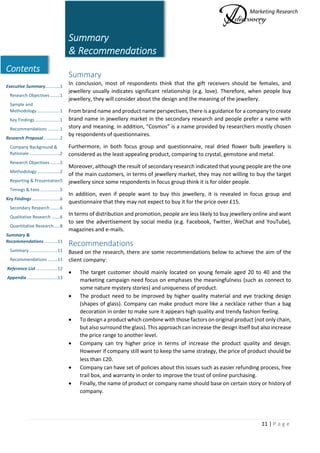 Marketing Research
11 | P a g e
Contents
Executive Summary............1
Research Objectives ........1
Sample and
Methodology...................1
Key Findings ....................1
Recommendations ..........1
Research Proposal..............2
Company Background &
Rationale .........................2
Research Objectives ........2
Methodology...................2
Reporting & Presentation5
Timings & Fees ................5
Key Findings.......................6
Secondary Research ........6
Qualitative Research .......6
Quantitative Research.....8
Summary &
Recommendations...........11
Summary .......................11
Recommendations ........11
Reference List..................12
Appendix .........................13
Summary
& Recommendations
Summary
In conclusion, most of respondents think that the gift receivers should be females, and
jewellery usually indicates significant relationship (e.g. love). Therefore, when people buy
jewellery, they will consider about the design and the meaning of the jewellery.
From brand name and product name perspectives, there is a guidance for a company to create
brand name in jewellery market in the secondary research and people prefer a name with
story and meaning. In addition, “Cosmos” is a name provided by researchers mostly chosen
by respondents of questionnaires.
Furthermore, in both focus group and questionnaire, real dried flower bulb jewellery is
considered as the least appealing product, comparing to crystal, gemstone and metal.
Moreover, although the result of secondary research indicated that young people are the one
of the main customers, in terms of jewellery market, they may not willing to buy the target
jewellery since some respondents in focus group think it is for older people.
In addition, even if people want to buy this jewellery, it is revealed in focus group and
questionnaire that they may not expect to buy it for the price over £15.
In terms of distribution and promotion, people are less likely to buy jewellery online and want
to see the advertisement by social media (e.g. Facebook, Twitter, WeChat and YouTube),
magazines and e-mails.
Recommendations
Based on the research, there are some recommendations below to achieve the aim of the
client company:
 The target customer should mainly located on young female aged 20 to 40 and the
marketing campaign need focus on emphases the meaningfulness (such as connect to
some nature mystery stories) and uniqueness of product.
 The product need to be improved by higher quality material and eye tracking design
(shapes of glass). Company can make product more like a necklace rather than a bag
decoration in order to make sure it appears high quality and trendy fashion feeling.
 To design a product which combine with those factors on original product (not only chain,
but also surround the glass). This approach can increase the design itself but also increase
the price range to another level.
 Company can try higher price in terms of increase the product quality and design.
However if company still want to keep the same strategy, the price of product should be
less than £20.
 Company can have set of policies about this issues such as easier refunding process, free
trail box, and warranty in order to improve the trust of online purchasing.
 Finally, the name of product or company name should base on certain story or history of
company.
 