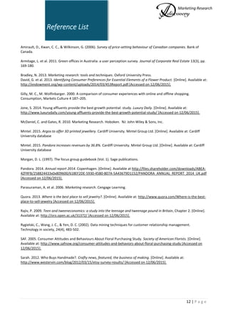 Marketing Research
12 | P a g e
Reference List
Amirault, D., Kwan, C. C., & Wilkinson, G. (2006). Survey of price-setting behaviour of Canadian companies. Bank of
Canada.
Armitage, L. et al. 2011. Green offices in Australia: a user perception survey. Journal of Corporate Real Estate 13(3), pp.
169-180.
Bradley, N. 2013. Marketing research: tools and techniques. Oxford University Press.
David, G. et al. 2013. Identifying Consumer Preferences for Essential Elements of a Flower Product. [Online]. Available at:
http://endowment.org/wp-content/uploads/2014/03/453Report.pdf [Accessed on 12/06/2015].
Gilly, M. C., M. Wolfinbarger. 2000. A comparison of consumer experiences with online and offline shopping.
Consumption, Markets Culture 4 187–205.
Jone, S. 2014. Young affluents provide the best growth potential: study. Luxury Daily. [Online]. Available at:
http://www.luxurydaily.com/young-affluents-provide-the-best-growth-potential-study/ [Accessed on 12/06/2015].
McDaniel, C. and Gates, R. 2010. Marketing Research. Hoboken. NJ: John Wiley & Sons, Inc.
Mintel. 2015. Argos to offer 3D printed jewellery. Cardiff University. Mintel Group Ltd. [Online]. Available at: Cardiff
University database
Mintel. 2015. Pandora increases revenues by 36.8%. Cardiff University. Mintel Group Ltd. [Online]. Available at: Cardiff
University database
Morgan, D. L. (1997). The focus group guidebook (Vol. 1). Sage publications.
Pandora. 2014. Annual report 2014. Copenhagen. [Online]. Available at http://files.shareholder.com/downloads/ABEA-
4ZFRFB/258824433x0x809600/618EF2DE-5930-45B0-807A-5A43679D1152/PANDORA_ANNUAL_REPORT_2014_UK.pdf
[Accessed on 12/06/2015].
Parasuraman, A. et al. 2006. Marketing research. Cengage Learning.
Quora. 2013. Where is the best place to sell jewelry?. [Online]. Available at: http://www.quora.com/Where-is-the-best-
place-to-sell-jewelry [Accessed on 12/06/2015].
Rajiv, P. 2009. Teen and tweeneconomics: a study into the teenage and tweenage pound in Britain, Chapter 2. [Online].
Available at: http://oro.open.ac.uk/31372/ [Accessed on 12/06/2015].
Rygielski, C., Wang, J. C., & Yen, D. C. (2002). Data mining techniques for customer relationship management.
Technology in society, 24(4), 483-502.
SAF. 2005. Consumer Attitudes and Behaviours About Floral Purchasing Study. Society of American Florists. [Online].
Available at: http://www.safnow.org/consumer-attitudes-and-behaviors-about-floral-purchasing-study [Accessed on
12/06/2015].
Sarah. 2012. Who Buys Handmade?. Crafty news, featured, the business of making. [Online]. Available at:
http://www.westervin.com/blog/2012/03/15/etsy-survey-results/ [Accessed on 12/06/2015].
 