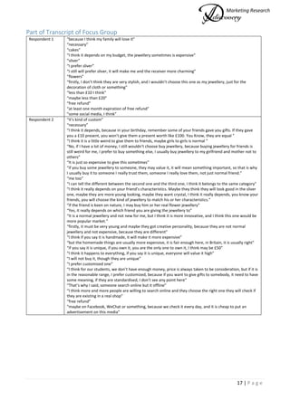 Marketing Research
17 | P a g e
Part of Transcript of Focus Group
Respondent 1 “because I think my family will love it”
“necessary”
“cakes”
“I think it depends on my budget, the jewellery sometimes is expensive”
“sliver”
“I prefer sliver”
“I still will prefer sliver, it will make me and the receiver more charming”
“flowers”
“firstly, I don’t think they are very stylish, and I wouldn’t choose this one as my jewellery, just for the
decoration of cloth or something”
“less than £10 I think”
“maybe less than £20”
“free refund”
“at least one month expiration of free refund”
“some social media, I think”
Respondent 2 “it’s kind of custom”
“necessary”
“I think it depends, because in your birthday, remember some of your friends gave you gifts. If they gave
you a £10 present, you won’t give them a present worth like £100. You Know, they are equal ”
“I think it is a little weird to give them to friends, maybe girls to girls is normal ”
“No, if I have a lot of money, I still wouldn’t choose buy jewellery, because buying jewellery for friends is
still weird for me, I prefer to buy something else, I usually buy jewellery to my girlfriend and mother not to
others”
“It is just so expensive to give this sometimes”
“if you buy some jewellery to someone, they may value it, it will mean something important, so that is why
I usually buy it to someone I really trust them, someone I really love them, not just normal friend.”
“me too”
“I can tell the different between the second one and the third one, I think it belongs to the same category”
“I think it really depends on your friend’s characteristics. Maybe they think they will look good in the sliver
one, maybe they are more young looking, maybe they want crystal, I think it really depends, you know your
friends, you will choose the kind of jewellery to match his or her characteristics.”
“if the friend is keen on nature, I may buy him or her real flower jewellery”
“Yes, it really depends on which friend you are giving the jewellery to”
“It is a normal jewellery and not new for me, but I think it is more innovative, and I think this one would be
more popular market.”
“firstly, it must be very young and maybe they got creative personality, because they are not normal
jewellery and not expensive, because they are different”
“I think if you say it is handmade, it will make it more expensive”
“but the homemade things are usually more expensive, it is fair enough here, in Britain, it is usually right”
“if you say it is unique, if you own it, you are the only one to own it, I think may be £50”
“I think it happens to everything, if you say it is unique, everyone will value it high”
“I will not buy it, though they are unique”
“I prefer customized one”
“I think for our students, we don’t have enough money, price is always taken to be consideration, but if it is
in the reasonable range, I prefer customized, because if you want to give gifts to somebody, it need to have
some meaning, if they are standardised, I don’t see any point here”
“That’s why I said, someone search online but it offline”
“I think more and more people are willing to search online and they choose the right one they will check if
they are existing in a real shop”
“free refund”
“maybe on Facebook, WeChat or something, because we check it every day, and it is cheap to put an
advertisement on this media”
 