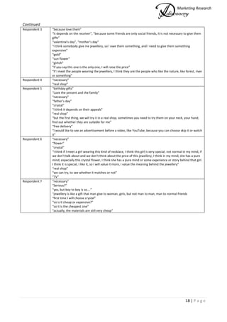 Marketing Research
18 | P a g e
Continued
Respondent 3 “because love them”
“it depends on the receiver”, “because some friends are only social friends, it is not necessary to give them
gifts”
“valentine’s day”, “mother’s day”
“I think somebody give me jewellery, so I owe them something, and I need to give them something
expensive”
“gold”
“sun flower”
“girlish”
“if you say this one is the only one, I will raise the price”
“If I meet the people wearing the jewellery, I think they are the people who like the nature, like forest, river
or something”
Respondent 4 “necessary”
“real shop”
Respondent 5 “birthday gifts”
“Love the present and the family”
“necessary”
“father’s day”
“crystal”
“I think it depends on their appeals”
“real shop”
“but the first thing, we will try it in a real shop, sometimes you need to try them on your neck, your hand,
find out whether they are suitable for me”
“free delivery”
“I would like to see an advertisement before a video, like YouTube, because you can choose skip it or watch
it”
Respondent 6 “necessary”
“flower”
“crystal”
“I think if I meet a girl wearing this kind of necklace, I think this girl is very special, not normal in my mind, if
we don’t talk about and we don’t think about the price of this jewellery, I think in my mind, she has a pure
mind, especially this crystal flower, I think she has a pure mind or some experience or story behind that girl.
I think it is special, I like it, so I will value it more, I value the meaning behind the jewellery”
“real shop”
“we can try, to see whether it matches or not”
“TV”
Respondent 7 “necessary”
“Serious?”
“yes, but boy to boy is so….”
“jewellery is like a gift that man give to woman, girls, but not man to man, man to normal friends
“first time I will choose crystal”
“so is it cheap or expensive?”
“so it is the cheapest one”
“actually, the materials are still very cheap”
 