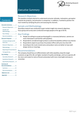 Marketing Research
1 | P a g e
Contents
Executive Summary............1
Research Objectives ........1
Sample and
Methodology...................1
Key Findings ....................1
Recommendations ..........1
Research Proposal..............2
Company Background &
Rationale .........................2
Research Objectives ........2
Methodology...................2
Reporting & Presentation5
Timings & Fees ................5
Key Findings.......................6
Secondary Research ........6
Qualitative Research .......6
Quantitative Research.....8
Summary &
Recommendations...........11
Summary .......................11
Recommendations ........11
Reference List..................12
Appendix .........................13
Executive Summary
Research Objectives
The jewellery company desired to understand consumer attitudes, motivations, perception
towards the products, and attraction in comparison. In addition, it wished to position the
main market by clarifying the price and assessing the channels.
Sample and Methodology
Secondary research was conducted to gain market insight into research objectives.
Focus group and survey were conducted amongst people at the age of 20-45.
Key Findings
 People are willing to accept purchasing gift is a necessary behaviour, women are
more interested in and familiar with jewellery.
 Respondents considered target product as abnormal jewellery without any interest.
 Respondents expect to purchase the product offline with price less than £20.
 According to the result, brand name and product name are better to have well-
design stories or meanings.
Recommendations
The company should focus on differentiation with other jewellery, keep the target
customers at age 20 to 40, set higher standard of quality and design, and try to operate off-
line store and create he name of brand and product with more meaningful and easy to
remember.
 