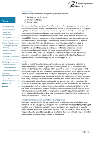 Marketing Research
3 | P a g e
Contents
Executive Summary............1
Research Objectives ........1
Sample and
Methodology...................1
Key Findings ....................1
Recommendations ..........1
Research Proposal..............2
Company Background &
Rationale .........................2
Research Objectives ........2
Methodology...................2
Reporting & Presentation5
Timings & Fees ................5
Key Findings.......................6
Secondary Research ........6
Qualitative Research .......6
Quantitative Research.....8
Summary &
Recommendations...........11
Summary .......................11
Recommendations ........11
Reference List..................12
Appendix .........................13
Focus Group
There are three fundamental strengths of qualitative methods,
1) Exploration and Discovery;
2) Context and depth;
3) Interpretation.
The feature that Focus group is different from others is focus group emphasis on through
group discussion collecting data. (Morgan 1997). As one of qualitative research, focus group
might be used to learn how customers feel about a product or brand and gain insight into
their emotional involvement because it can stimulate new ideas and thoughts from
respondents and make them respond realistically under group pressure (McDaniel and
Gates 2010). Therefore, focus group is chosen to explore general consumer attitudes and
motivation towards purchasing gifts and jewellery, perception of our products, and the
choice of channels. There are a large number of companies employ focus group to
understand perception, motivation, attitudes. For example, Bayer Pharmaceuticals
Corporation conduct focus group to understand customers’ perceptions towards
competitors and attitudes towards the brand in order to launch a new product
(Parasuraman, 2006). There are some cases about sales channels as well, for instance,
researchers conduct focus group in order to have a depth understanding of customer
experience about online shopping (Gilly and Wolfinbarger.2000).
Survey
In order to make the marketing research result more representable and realistic, it is
necessary to conduct surveys to grab statistical data (Bradley 2013). Self-administered
online questionnaire will be employed in this research. In terms of price, it is easy to find
which price range is the most proper one for our target customers. Many organizations use
survey to explore some information about price. For instance, a firm-based survey was
conducted in order to assessing the relative flexibility price adjustment in Canada (Amirault
et al. 2006). Turning to the objective of brand name, four various brand names have been
come up with which based on secondary data, and an open-end choice. In addition, the
survey would be also used in perception, motivation, attitude and channels. Because in the
focus group, the result of customers’ perception, attitude, motivation and channel to the
real flower jewellery cannot be generalized and some simple questions of those can be put
in the questionnaires, instead of in focus group, to reduce the cost. For example, there is a
survey conducted in Australia, asking for green place perception from both employers and
employees perspectives (Armitage 2011).
Respondent recruitment method & incentives
Participants are recruited in the age range from 20 to 35 and arrange female twice more
than male. For the focus group, participants were sought from internet and they had bought
jewellery before, they are recruited by phone. Participants were volunteers, in order to
thanks for their attendance. As to survey, we went to the city centre in Cardiff, and asking
the passerby, who looked between 20 and 35 whether they were willing to help us finish the
questionnaire. Lollipop was send to them as an incentive.
 