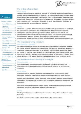 Marketing Research
4 | P a g e
Contents
Executive Summary............1
Research Objectives ........1
Sample and
Methodology...................1
Key Findings ....................1
Recommendations ..........1
Research Proposal..............2
Company Background &
Rationale .........................2
Research Objectives ........2
Methodology...................2
Reporting & Presentation5
Timings & Fees ................5
Key Findings.......................6
Secondary Research ........6
Qualitative Research .......6
Quantitative Research.....8
Summary &
Recommendations...........11
Summary .......................11
Recommendations ........11
Reference List..................12
Appendix .........................13
Use of data collection tools
Focus group
Two focus groups (4 female and 2 male, age from 20 to 35 each), each conducted over a 30
minutes period, and were held on 10th
June 2015 at Cardiff University. Each focus group was
conducted by the group members. The questions to ask participants were already designed
to encourage participants’ discourse. Both of the two focus groups were audio recorded and
later transcribed. Once the research proposal is accepted, two more focus groups will be
conducted focusing on different groups of people.
Survey
There were 12 persons (7 females and 5 males) had done the questionnaires, we send them
the questionnaire by email and they finished it online. The questionnaire contained
demographic questions (gender, age, and occupation), motivation and attitude and
perception toward handmade nature jewellery questions, and also some questions about
brand name and channels. Once the research proposal is accepted, in total 200
questionnaires will be conducted to collect information from other different segmentations.
The proposed sampling procedures
Non-probability sampling
We use non-probability sampling technique or which are called non-randomness to gather
our sample. Based on the support of the secondary data research, people aged between 20-
35 year has more purchasing power, so we decide to use that people age group as one of
our sample. 12 customers aged between 20-35 years who purchased jewellery online were
selected as a sample of our focus group. For questionnaire, we distributed 12 of them to the
people who look 20-35 years of age while they are hanging out in the Cardiff city centre.
The intended method & techniques of analysis
Secondary data
Secondary data will be collected through databases, jewellery market reports and
information from reliable organization, which can provide guidance for further primary
researches.
Focus group
Audio recording are prepared before the interviews with the authorization of every
participant. In addition, the transcript of these recording will be placed in the appendix.
Pictures of real dried flower, crystal, gemstones and other metal jewellery will be shown in
interviews to assist moderators to interact with participants, and keep the responses in line
with reality.
Quotations of respondents may be used to analyse and summarise customers’ attitudes,
perception, motivation, feelings and preferences of the product.
Survey
The design and process of questionnaire will be finished online, whose result can be easier
to analyse.
Bar charts and tables will be used to indicate the result of some questions.
 