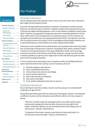Marketing Research
6 | P a g e
Contents
Executive Summary............1
Research Objectives ........1
Sample and
Methodology...................1
Key Findings ....................1
Recommendations ..........1
Research Proposal..............2
Company Background &
Rationale .........................2
Research Objectives ........2
Methodology...................2
Reporting & Presentation5
Timings & Fees ................5
Key Findings.......................6
Secondary Research ........6
Qualitative Research .......6
Quantitative Research.....8
Summary &
Recommendations...........11
Summary .......................11
Recommendations ........11
Reference List..................12
Appendix .........................13
Key Findings
Secondary Research
By searching data about the objectives online, some crucial information were collected to
gain insight into the jewellery market.
First of all, Key Note (2014) asserted that in the Britain, the jewellery market has grown
8.9% over currently five years to £3.57bn. In addition, people whose age below 45 are one
of the top two highest-spending segments, and it is more obvious in jewellery market (Jones
2014). Therefore, young people’s buying power becomes increasingly significant in the UK
(Rajiv 2009), which a kind of people desire to isolate themselves, in terms of fashion, for
example by personalized and customized jewellery (Mintel 2015). To be specific, more than
22% of young consumers at the age of 16-24 increasingly purchase bespoke jewellery such
as personalized precious metal jewellery and unique design jewellery (ibid).
Furthermore, both a jewellery brand called Pandora and a jewellery retail online shop called
Etsy, are focusing on young woman customers. According to their reports, Pandora’s typical
customers are the group of women at the age 25-49 (Pandora 2014), and Etsy average
customers are women at 25-34 (Etsy survey 2012). Moreover, average consumers of Etsy
mostly buy jewellery as a gift at a price range of $21 to $40, with diamond, gold and white
pearl as the most popular jewellery.
In terms of brand name and product name in jewellery market, Jess (2010) pointed out
seven important elements for creating a name of company, which are
1) Develop a signature style early on;
2) Have a well-defined brand story;
3) Communicate value and price accordingly;
4) Partner with the right client;
5) Have a devoted base of raving fans;
6) Have name it overnight;
7) To be resilient, dedicated, know when to move on;
Qualitative Research
By considering the result of secondary research, two focus groups are conducted with
respondents at age of 20-35.
Respondents generally agreed with the importance of buying gift, however, it still depends
on different situation and the motivations were different, which are for love, respect or
excuse.
“Also here is another reason for buying gift, which is you made someone angry
and you want apologise for what you done, then you can buy a gift for that
people. Furthermore gift also can use to do bribery which make things easier on
some process.” (Group 2, Respondent 2)
“It depends on the receiver, because some friends are only social friends, it is
not necessary to give them gifts.” (Group 1, Respondent 3)
 