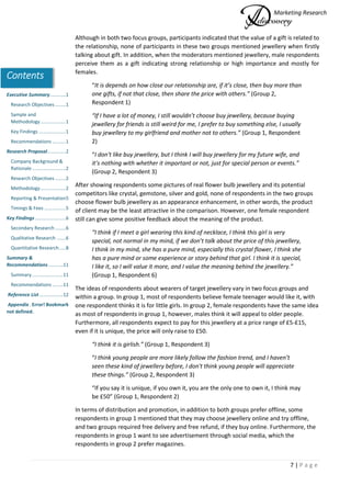 Marketing Research
7 | P a g e
Contents
Executive Summary............1
Research Objectives ........1
Sample and
Methodology...................1
Key Findings ....................1
Recommendations ..........1
Research Proposal..............2
Company Background &
Rationale .........................2
Research Objectives ........2
Methodology...................2
Reporting & Presentation5
Timings & Fees ................5
Key Findings.......................6
Secondary Research ........6
Qualitative Research .......6
Quantitative Research.....8
Summary &
Recommendations...........11
Summary .......................11
Recommendations ........11
Reference List..................12
Appendix . Error! Bookmark
not defined.
Although in both two focus groups, participants indicated that the value of a gift is related to
the relationship, none of participants in these two groups mentioned jewellery when firstly
talking about gift. In addition, when the moderators mentioned jewellery, male respondents
perceive them as a gift indicating strong relationship or high importance and mostly for
females.
“It is depends on how close our relationship are, if it’s close, then buy more than
one gifts, if not that close, then share the price with others.” (Group 2,
Respondent 1)
“If I have a lot of money, I still wouldn’t choose buy jewellery, because buying
jewellery for friends is still weird for me, I prefer to buy something else, I usually
buy jewellery to my girlfriend and mother not to others.” (Group 1, Respondent
2)
“I don't like buy jewellery, but I think I will buy jewellery for my future wife, and
it’s nothing with whether it important or not, just for special person or events.”
(Group 2, Respondent 3)
After showing respondents some pictures of real flower bulb jewellery and its potential
competitors like crystal, gemstone, silver and gold, none of respondents in the two groups
choose flower bulb jewellery as an appearance enhancement, in other words, the product
of client may be the least attractive in the comparison. However, one female respondent
still can give some positive feedback about the meaning of the product.
“I think if I meet a girl wearing this kind of necklace, I think this girl is very
special, not normal in my mind, if we don’t talk about the price of this jewellery,
I think in my mind, she has a pure mind, especially this crystal flower, I think she
has a pure mind or some experience or story behind that girl. I think it is special,
I like it, so I will value it more, and I value the meaning behind the jewellery.”
(Group 1, Respondent 6)
The ideas of respondents about wearers of target jewellery vary in two focus groups and
within a group. In group 1, most of respondents believe female teenager would like it, with
one respondent thinks it is for little girls. In group 2, female respondents have the same idea
as most of respondents in group 1, however, males think it will appeal to older people.
Furthermore, all respondents expect to pay for this jewellery at a price range of £5-£15,
even if it is unique, the price will only raise to £50.
“I think it is girlish.” (Group 1, Respondent 3)
“I think young people are more likely follow the fashion trend, and I haven’t
seen these kind of jewellery before, I don't think young people will appreciate
these things.” (Group 2, Respondent 3)
“If you say it is unique, if you own it, you are the only one to own it, I think may
be £50” (Group 1, Respondent 2)
In terms of distribution and promotion, in addition to both groups prefer offline, some
respondents in group 1 mentioned that they may choose jewellery online and try offline,
and two groups required free delivery and free refund, if they buy online. Furthermore, the
respondents in group 1 want to see advertisement through social media, which the
respondents in group 2 prefer magazines.
 