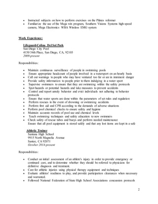 2
 Instructed subjects on how to perform exercises on the Pilates reformer
 Familiarize the use of the Mega win program, Southern Visions Systems high-speed
camera, Mega Electronics WBA Wireless EMG system
Work Experience:
Lifeguard-Colina Del Sol Park
San Diego City Pool
4150 54th Place, San Diego, CA, 92105
2009-present
Responsibilities:
 Maintain continuous surveillance of people in swimming pools
 Ensure appropriate headcount of people involved in a watersport on an hourly basis
 Call out warnings to people who may have ventured too far or are in imminent danger
 Provide safety information to people prior to them indulging in a water sport
 Supervise swimmers to ensure that they are swimming within the safety protocols
 Spot hazards or potential hazards and take measures to prevent accidents
 Control and report unruly behavior and evict individuals not adhering to behavior
protocols
 Ensure that water sports are done within the parameters of set rules and regulation
 Perform rescues in the event of drowning or swimming accidents
 Perform first aid and CPR according to the demands of adverse situations
 Perform pool chemical checks to ensure safety and hygiene
 Maintain accurate records of pool use and chemical levels
 Teach swimming techniques and safety education to new swimmers
 Check safety of rescue tubes and buoys and perform needed maintenance
Ensure that all pool equipment is stored safely and that any lost items are kept in a safe
Athletic Trainer
Santana High School
9915 North Magnolia Avenue
Santee, CA 92071
October 2014-present
Responsibilities:
 Conduct an initial assessment of an athlete's injury in order to provide emergency or
continued care, and to determine whether they should be referred to physicians for
definitive diagnosis and treatment.
 Care for athletic injuries using physical therapy equipment and techniques
 Evaluate athletes' readiness to play, and provide participation clearances when necessary
and warranted.
 Followed National Federation of State High School Associations concussion protocols
 