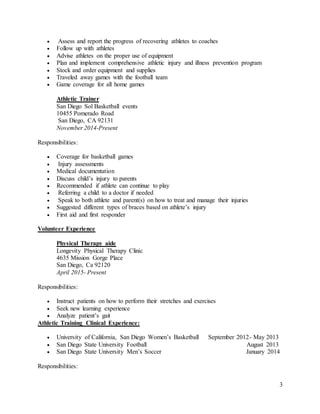 3
 Assess and report the progress of recovering athletes to coaches
 Follow up with athletes
 Advise athletes on the proper use of equipment
 Plan and implement comprehensive athletic injury and illness prevention program
 Stock and order equipment and supplies
 Traveled away games with the football team
 Game coverage for all home games
Athletic Trainer
San Diego Sol Basketball events
10455 Pomerado Road
San Diego, CA 92131
November 2014-Present
Responsibilities:
 Coverage for basketball games
 Injury assessments
 Medical documentation
 Discuss child’s injury to parents
 Recommended if athlete can continue to play
 Referring a child to a doctor if needed
 Speak to both athlete and parent(s) on how to treat and manage their injuries
 Suggested different types of braces based on athlete’s injury
 First aid and first responder
Volunteer Experience
Physical Therapy aide
Longevity Physical Therapy Clinic
4635 Mission Gorge Place
San Diego, Ca 92120
April 2015- Present
Responsibilities:
 Instruct patients on how to perform their stretches and exercises
 Seek new learning experience
 Analyze patient’s gait
Athletic Training Clinical Experience:
 University of California, San Diego Women’s Basketball September 2012- May 2013
 San Diego State University Football August 2013
 San Diego State University Men’s Soccer January 2014
Responsibilities:
 