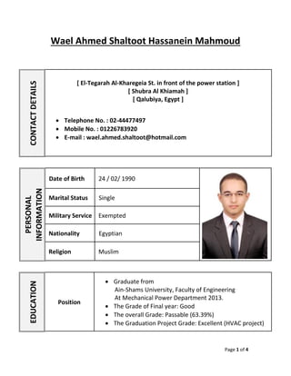 Page 1 of 4
Wael Ahmed Shaltoot Hassanein Mahmoud
CONTACTDETAILS
[ El-Tegarah Al-Kharegeia St. in front of the power station ]
[ Shubra Al Khiamah ]
[ Qalubiya, Egypt ]
 Telephone No. : 02-44477497
 Mobile No. : 01226783920
 E-mail : wael.ahmed.shaltoot@hotmail.com
EDUCATION
Position
 Graduate from
Ain-Shams University, Faculty of Engineering
At Mechanical Power Department 2013.
 The Grade of Final year: Good
 The overall Grade: Passable (63.39%)
 The Graduation Project Grade: Excellent (HVAC project)
PERSONAL
INFORMATION
Date of Birth 24 / 02/ 1990
Marital Status Single
Military Service Exempted
Nationality Egyptian
Religion Muslim
 