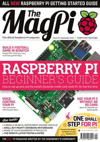 Issue 49 September 2016The official Raspberry Pi magazine raspberrypi.org/magpi
THE ONLY PI MAGAZINE WRITTEN BY THE RASPBERRY PI COMMUNITY
Also inside:
09
9 772051 998001
Issue 49 • Sept 2016 • £5.99
ALL NEW RASPBERRY PI GETTING STARTED GUIDE
>	 A BRAILLE MUSICAL INSTRUMENTANYONE CAN PLAY
>	 SMALL BUT MIGHTY ZEROBORG MOTORBOARD
>	 MORE OF YOUR RASPBERRY PI PROJECTS
>	 THE PIPER PI LAPTOP TESTED & RATED
ONESMALL
STEPFORPIEmulate the Apollo
computer on your
Raspberry Pi
RASPBERRY PI
BEGINNER'S GUIDEHow to set up and use the world's favourite credit card-sized PC for the first time
USE YOUR PI 3
WITHOUT AN
SD CARD
Boot via USB with our
expert guide
VOICE-
CONTROL
YOUR PI
Take command
with Amazon Alexa
BUILD A FOOTBALL
GAME IN SCRATCH
Forget FIFA. Code your very
own footy game today!
 