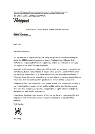 *Instructor Del EquipoFacet Sistema ComputacionalInteractivo Para El AprendizajeDeLa Electrónica
*Instructor Del Curso Maquinas Eléctricas Y Sistemas De AdquisiciónDeDatos Eléctricos VíaPc.
INFORMACIONCOMPLEMENTARIA.
ADMINISTRATIVE CENTER BENTON HARBOR, MICHIGAN 49022-2692
JEFF M. FETTIG
CHAIRMAN OF THE BOARD
AND CHIEF EXECUTIVE OFFICER
April 2014
Mario AlbertoPuente,
It is my pleasure to congratulate you on being recognized by one of our colleagues
during the 2013 Employee Engagement Survey. You have inspired Extraordinary
Performance in others at Whirlpool Corporation, and we are fortunate to have you
among our global team of 69,000 employees.
Seemingly small actions can make a huge difference for our company – not only in the
marketplace, but also on our teams. It may be a kind gesture, a word of thanks or an
extraordinary achievement; all of these contributions and more help us maintain a
Winning Culture. I am proud to work for a company where so many employees live our
values on a daily basis and routinely go above and beyond to help us succeed.
It’s because of you and others that Great People is more than an idealistic attribute of
our People Excellence strategy; it is a reality. And by working together to own and
drive collective outcomes, we create a company that is highly effective and able to
deliver results well beyond expectations.
Please know that I appreciate you and all that you are doing to create a positive and
productive work environment where everyone is enabled to achieve their full
potential.
With thanks,
Jeff Fettig
 