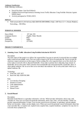 Additional Qualification
Holds following certificates:
 Oracle Developer from Seed Infotech.
 Published Research Papernamed as Jamming Aware Traffic Allocation Using Portfolio Selection Against
DDOS Attack
 Actively participated in TEXELANCE
SKILLS
 Well versed with C#,JAVA(Core),SQL SERVER 2005/2008R2, Cloud , ASP.Net, C,C++, Oracle, Windows,
Networking, , MS Office
PERSONAL DOSSIER
Date of Birth : 24th
July 1991
Languages Known : English, Hindi, Marathi
Gender : Male.
Nationality : Indian.
Passport No : Z2710491
PROJECT EXPERIENCE
1. Jamming Aware Traffic Allocation Using Portfolio Selection for MUSCO
Description:
The main aspect of this project is to deliver the requested file if any jam in network. In network there are multiple
nodes connected and multiple users. First user sends a request to the Server for particular file. Server accepts the
client/user request and process on that request. Before sending file to the requested client server first checks the
active nodes in network with its allocated bandwidth. If any node is jammed due to allocating large amount of
bandwidth, Server select node which consumes lowest bandwidth and send requested file to particular client. If
client upload malicious file on server then server also block that malicious file as well as that client which try to
upload malicious file.
Technology:
 Front End: ASP .NET
 Back End: SQL SERVER 2008
Role:
 User interface Designing
 Database Creation
 Code implementation
 Team Leader
 Manual Tester
2. Krushi Bharati
Description:
Basically Krushi bharati is a agriculture informative web site. Which provides information about crops, soils,
wheather etc. Here user can request for particular information about crops, fruits, soil and wheather. Admin can
provide requested information to client. User can also search for new inventions in agriculture and also uploads
his/her new invention. Admin can also display news. When user search for particular crop all information about that
crop is provided like as required soil, required water,required time, required medicines, symptoms for crop, how to
overcome these symptoms etc.
 