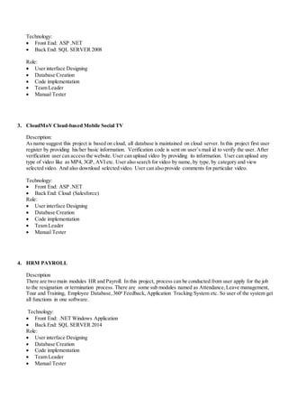Technology:
 Front End: ASP .NET
 Back End: SQL SERVER 2008
Role:
 User interface Designing
 Database Creation
 Code implementation
 Team Leader
 Manual Tester
3. CloudMoVCloud-based Mobile Social TV
Description:
As name suggest this project is based on cloud, all database is maintained on cloud server. In this project first user
register by providing his/her basic information. Verification code is sent on user’s mail id to verify the user. After
verification user can access the website. User can upload video by providing its information. User can upload any
type of video like as MP4, 3GP, AVI etc. User also search for video by name, by type, by category and view
selected video. And also download selected video. User can also provide comments for particular video.
Technology:
 Front End: ASP .NET
 Back End: Cloud (Salesforce)
Role:
 User interface Designing
 Database Creation
 Code implementation
 Team Leader
 Manual Tester
4. HRM PAYROLL
Description
There are two main modules HR and Payroll. In this project, process can be conducted from user apply for the job
to the resignation or termination process. There are some sub modules named as Attendance,Leave management,
Tour and Training, Employee Database,3600 Feedback, Application Tracking System etc. So user of the system get
all functions in one software.
Technology:
 Front End: .NET Windows Application
 Back End: SQL SERVER 2014
Role:
 User interface Designing
 Database Creation
 Code implementation
 Team Leader
 Manual Tester
 