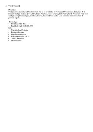 5. VENKYS .NET
Description
Venkys .Net is basically ERP system which run on all over India in VH Group Of Companies. In Venkys .Net
there are multiple modules (Food, CBF, Sales, Purchase,House Keeping, HR, Payroll, Food, Production etc.). User
can login using Financial year,Database,User id, Password,Unit Code. User can make entries in system &
generate reports.
Technology:
 Front End: ASP .NET
 Back End: SQL SERVER 2008
Role:
 User interface Designing
 Database Creation
 Code implementation
 Report Generation(SSRS)
 Team Coordinator
 Manual Tester
 