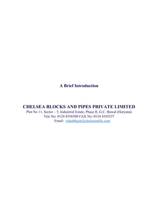  
 
 
A Brief Introduction
CHELSEA BLOCKS AND PIPES PRIVATE LIMITED
Plot No 11, Sector – 5, Industrial Estate, Phase II, G.C. Bawal (Haryana)
Tele No: 0124 4556500 FAX No: 0124 4103537
Email: rishabhjain@chelseamills.com
 
 
 
 
 
 
 
 
 
 
 
 
 