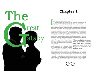 Chapter 1
The
Great
atsby
I
n my younger and more vulnerable years my father gave me some advice that I’ve
been turning over in my mind ever since.
  “Whenever you feel like criticizing any one,” he told me, “just remember that
all the people in this world haven’t had the advantages that you’ve had.”
  He didn’t say any more, but we’ve always been unusually communicative in a
reserved way, and I understood that he meant a great deal more than that. In conse-
quence, I’m inclined to reserve all judgments, a habit that has opened up many curious
natures to me and also made me the victim of not a few veteran bores. The abnormal
mind is quick to detect and attach itself to this quality when it appears in a normal
person, and so it came about that in college I was unjustly accused of being a politician,
because I was privy to the secret griefs of wild, unknown men. Most of the confidences
were unsought—frequently I have feigned sleep, preoccupation, or a hostile levity when
I realized by some unmistakable sign that an intimate revelation was quivering on the
horizon; for the intimate revelations of young men, or at least the terms in which they
express them, are usually plagiaristic and marred by obvious suppressions. Reserving
judgments is a matter of infinite hope. I am still a lit-
tle afraid of missing something if I forget that, as my
father snobbishly suggested, and I snobbishly repeat,
a sense of the fundamental decencies is parcelled out
unequally at birth.
  And, after boasting this way of my tolerance, I
come to the admission that it has a limit. Conduct
may be founded on the hard rock or the wet marsh-
es, but after a certain point I don’t care what it’s
founded on. When I came back from the East last
autumn I felt that I wanted the world to be in uniform and at a sort of moral attention
forever; I wanted no more riotous excursions with privileged glimpses into the human
heart. Only Gatsby, the man who gives his name to this book, was exempt from my
reaction—Gatsby, who represented everything for which I have an unaffected scorn.
If personality is an unbroken series of successful gestures, then there was something
gorgeous about him, some heightened sensitivity to the promises of life, as if he were
related to one of those intricate machines that register earthquakes ten thousand miles
1
“If personality is an unbroken
series of successful gestures,
then there was something
gorgeous about him, some
heightened sensitivity to the
promises of life.”
 