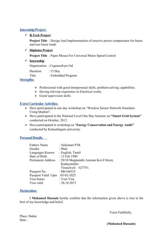 Internship/Project:
 B.Tech Project
Project Title : Design And Implementation of reactive power compensator for linear
and non linear loads
 Diploma Project
Project Title : Paper Mouse For Universal Motor Speed Control
 Internship
Organisation : Cegonsoft pvt ltd
Duration : 15 Day
Title : Embedded Program
Strengths:
 Professional with good interpersonal skills, problem-solving capabilities.
 Having relevant experience in Electrical works.
 Good supervision skills.
ExtraCurricularActivities:
 Have participated in one day workshop on “Wireless Sensor Network Simulator
Using Qualnet”.
 Have participated in the National Level One Day Seminar on “Smart Grid System”
conducted on October, 2012.
 Have participated in workshop on “Energy Conservation and Energy Audit”
conducted by Kalasalingam university.
PersonalDetails:
Fathers Name : Sulaiman P.M.
Gender : Male
Languages Known : English, Tamil
Date of Birth : 13 Feb 1990
Permanent Address : 20/34 Mupputathi Amman Kovil Street,
Kadayanallur.
Tirunelveli – 627751.
Passport No. : M6146535
Passport Valid Upto :05-02-2025
Visa Status : Visit Visa
Visa valid : 26.10.2015
Declaration:
I Mohamed Hussain hereby confirm that the information given above is true to the
best of my knowledge and belief.
Yours Faithfully,
Place: Dubai
Date :
(Mohamed Hussain)
 