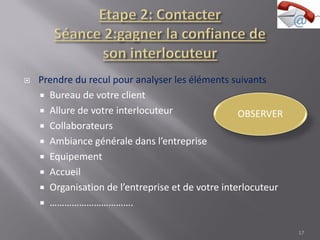  Prendre du recul pour analyser les éléments suivants
 Bureau de votre client
 Allure de votre interlocuteur
 Collaborateurs
 Ambiance générale dans l’entreprise
 Equipement
 Accueil
 Organisation de l’entreprise et de votre interlocuteur
 …………………………….
17
 