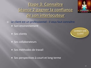  Le client est un professionnel : il vous faut connaître
 Son environnement
 Ses clients
 Ses collaborateurs
 Ses méthodes de travail
 Ses perspectives à court et long terme
24
 