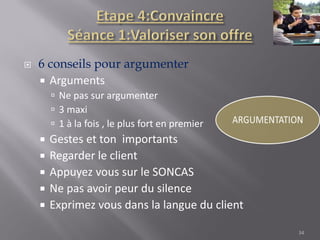  6 conseils pour argumenter
 Arguments
 Ne pas sur argumenter
 3 maxi
 1 à la fois , le plus fort en premier
 Gestes et ton importants
 Regarder le client
 Appuyez vous sur le SONCAS
 Ne pas avoir peur du silence
 Exprimez vous dans la langue du client
34
 