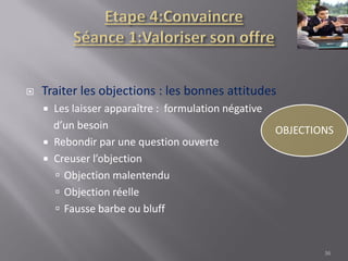  Traiter les objections : les bonnes attitudes
 Les laisser apparaître : formulation négative
d’un besoin
 Rebondir par une question ouverte
 Creuser l’objection
 Objection malentendu
 Objection réelle
 Fausse barbe ou bluff
36
 