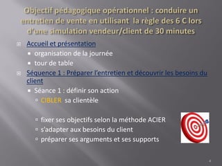  Accueil et présentation
 organisation de la journée
 tour de table
 Séquence 1 : Préparer l’entretien et découvrir les besoins du
client
 Séance 1 : définir son action
 CIBLER sa clientèle
 fixer ses objectifs selon la méthode ACIER
 s’adapter aux besoins du client
 préparer ses arguments et ses supports
4
 