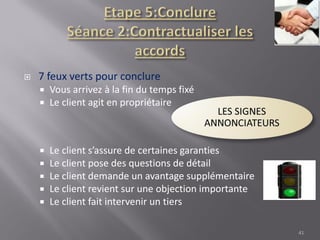  7 feux verts pour conclure
 Vous arrivez à la fin du temps fixé
 Le client agit en propriétaire
 Le client s’assure de certaines garanties
 Le client pose des questions de détail
 Le client demande un avantage supplémentaire
 Le client revient sur une objection importante
 Le client fait intervenir un tiers
41
 