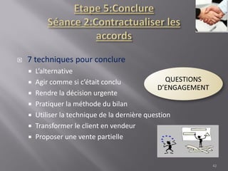  7 techniques pour conclure
 L’alternative
 Agir comme si c’était conclu
 Rendre la décision urgente
 Pratiquer la méthode du bilan
 Utiliser la technique de la dernière question
 Transformer le client en vendeur
 Proposer une vente partielle
42
 