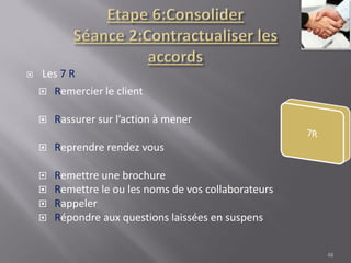  Les 7 R
 Remercier le client
 Rassurer sur l’action à mener
 Reprendre rendez vous
 Remettre une brochure
 Remettre le ou les noms de vos collaborateurs
 Rappeler
 Répondre aux questions laissées en suspens
48
 