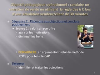  Séquence 2 : Répondre aux objections et conclure
positivement
 Séance 1 : valoriser son offre
 agir sur les motivations
 diminuer les freins
 CONVAINCRE en argumentant selon la méthode
ROCS pour tenir le CAP
 Déjeuner
 Identifier et traiter les objections
6
 