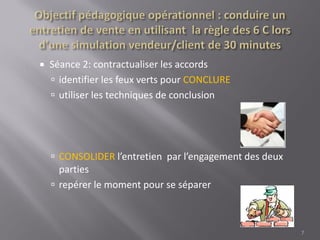 Séance 2: contractualiser les accords
 identifier les feux verts pour CONCLURE
 utiliser les techniques de conclusion
 CONSOLIDER l’entretien par l’engagement des deux
parties
 repérer le moment pour se séparer
7
 