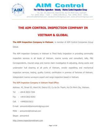 The Viet-Nhan Agriculture - Industry - MarineControl InspectionGroup
45, Str. 03, Ward 04, District 03, Ho Chi Minh City, Vietnam
Tel. (848) 3832 - 7204 – (849) 03615612, Fax: (848) 3832 - 8393
aimcontrol@hotmail.com, ceo@aimcontrolgroup.com, www.aimcontrolgroup.com
Page 1 of 159
THE AIM CONTROL INSPECTION COMPANY IN
VIETNAM & GLOBAL
The AIM Inspection Company in Vietnam is member of AIM Control Companies Group
Global.
The AIM inspection Company in Vietnam is Third Party Inspection in providing commodity
inspection services in all locals of Vietnam, marine survey and consultant, tally, P&I
Correspondents, insured cargo and marine claim investigation & adjusting, diving works and
underwater hull cleaning at all ports of Vietnam, vendor expediting and mechanical
inspection services, testing, quality Control, certification in premise of factories of Vietnam,
independent marine surveyors expert and cargo inspectors based in Vietnam.
The AIM Inspection Company in Vietnam Head Office:
Address: 45, Street 03, Ward 04, District 03, Cu Xa Do Thanh, Ho Chi Minh City, Vietnam.
Tel : +84-8-3832-7204
Fax : +84-8-3832-8393
Cell. : +84903615612
E-mail: aimcontrol@aimcontrolgroup.com
MSN : aimcontrol@hotmail.com
Skype: aimcontrol
http://www.inspectionvietnam.com
 
