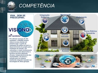 COMPETÊNCIA
VIVA…SEM SE
PREOCUPAR.
Por oferecer serviços de alta
qualidade, a VISIONO sempre
coloca os seus clientes em
primeiro lugar. A partir da
realização da análise do local e o
desenvolvimento do projeto para a
instalação da solução, nós
colocamos o nosso conhecimento
e experiência para desenvolver e
fornecer serviços altamente
eficazes. Independentemente das
necessidades, nós temos a
solução para um sistema
totalmente integrado baseado nas
tecnologias de ultima geração.
 