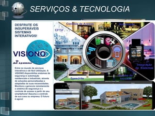 SERVIÇOS & TECNOLOGIA
DESFRUTE OS
INSUPERÁVEIS
SISTEMAS
INTERATIVOS!
Entre no mundo de serviços
interativos e de fácil útilização. A
VISIONO disponibiliza sistemas de
segurança e automação
residenciais e industriais, através
de soluções personalizadas e
adaptadas às suas necessidades.
Monitore e gerencie remotamente
o sistema de segurança e o
controle de acesso a partir do seu
smartphone! Assuma o controle
de sua casa ou empresa. O futuro
é agora!
 