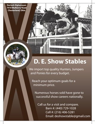 D. E. Show Stables
We import top quality Hunters, Jumpers
and Ponies for every budget.
Reach your optimum goals for a
minimum price.
Numerous horses sold have gone to
successful show careers nationally.
Call us for a visit and compare.
Barn #: (440) 729-1028
Cell #: (216) 406-5281
Email: deshowstable@gmail.com
Dariush Elghanayan
7410 Mulberry Road
Chesterland, Ohio
 