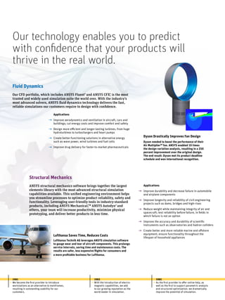Fluid Dynamics
Our CFD portfolio, which includes ANSYS Fluent®
and ANSYS CFX®
, is the most
trusted and widely used simulation suite the world over. With the industry’s
most advanced solvers, ANSYS fluid dynamics technology delivers the fast,
reliable simulations our customers require to design with confidence.
Dyson Drastically Improves Fan Design
Dyson needed to boost the performance of their
Air MultiplierTM
fan. ANSYS enabled 10 times
the design variation analysis, resulting in a 250
percent improvement over the original design.
The end result: Dyson met its product deadline
schedule and won international recognition.
Structural Mechanics
ANSYS structural mechanics software brings together the largest
elements library with the most advanced structural simulation
capabilities available. This unified engineering environment helps
you streamline processes to optimize product reliability, safety and
functionality. Leveraging user-friendly tools in industry-standard
products, including ANSYS Mechanical,tm
ANSYS Autodyn®
and
others, your team will increase productivity, minimize physical
prototyping, and deliver better products in less time.
Applications
Improve aerodynamics and ventilation in aircraft, cars and
buildings; cut energy costs and improve comfort and safety
Design more-efficient and longer-lasting turbines, from huge
hydroturbines to turbochargers and heart pumps
Create better-functioning solutions in alternative energy
such as wave power, wind turbines and fuel cells
Improve drug delivery for faster-to-market pharmaceuticals
g
g
g
g
Applications
Improve durability and decrease failure in automobile
and airplane components
Improve longevity and reliability of civil engineering
projects such as dams, bridges and high-rises
Reduce weight while maintaining integrity of air and
spacecraft; test reliability before failure, in fields in
which failure is not an option
Improve the accuracy and durability of scientific
instruments such as observatories and hadron colliders
Create better and more reliable marine and offshore
equipment; ensure functionality throughout the
lifespan of household appliances
g
g
g
g
g
Lufthansa Saves Time, Reduces Costs
Lufthansa Technik AG leverages ANSYS simulation software
to gauge wear and tear of aircraft components. This prolongs
service intervals, saving time and maintenance costs. The
results are safer, less expensive flights for consumers and
a more profitable business for Lufthansa.
1981
We become the first provider to introduce
workstations as an alternative to mainframes,
resulting in outstanding usability for our
customers.
• •
1983
With the introduction of electro-
magnetic capabilities, we add
to our growing reputation as the
world leader in simulation.
•
1985
As the first provider to offer online help, as
well as the first to support parametric analysis
and structured optimization, we dramatically
improve the potential of simulation.
Our technology enables you to predict
with confidence that your products will
thrive in the real world.
 