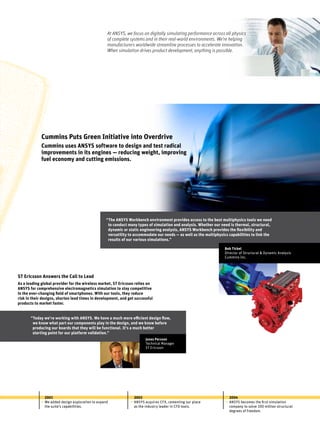 Cummins Puts Green Initiative into Overdrive
Cummins uses ANSYS software to design and test radical
improvements in its engines — reducing weight, improving
fuel economy and cutting emissions.
2001
We added design exploration to expand
the suite’s capabilities.
•
2003
ANSYS acquires CFX, cementing our place
as the industry leader in CFD tools.
•
2004
ANSYS becomes the first simulation
company to solve 100 million structural
degrees of freedom.
•
Bob Tickel
Director of Structural & Dynamic Analysis
Cummins Inc.
“The ANSYS Workbench environment provides access to the best multiphysics tools we need
to conduct many types of simulation and analysis. Whether our need is thermal, structural,
dynamic or static engineering analysis, ANSYS Workbench provides the flexibility and
versatility to accommodate our needs — as well as the multiphysics capabilities to link the
results of our various simulations.”
ST Ericsson Answers the Call to Lead
As a leading global provider for the wireless market, ST Ericsson relies on
ANSYS for comprehensive electromagnetics simulation to stay competitive
in the ever-changing field of smartphones. With our tools, they reduce
risk in their designs, shorten lead times in development, and get successful
products to market faster.
“Today we’re working with ANSYS. We have a much more efficient design flow,
we know what part our components play in the design, and we know before
producing our boards that they will be functional. It’s a much better
starting point for our platform validation.”
Jonas Persson
Technical Manager
ST Ericsson
At ANSYS, we focus on digitally simulating performance across all physics
of complete systems and in their real-world environments. We’re helping
manufacturers worldwide streamline processes to accelerate innovation.
When simulation drives product development, anything is possible.
 