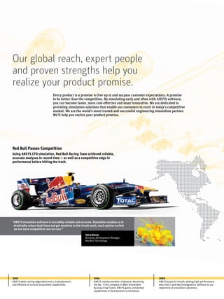 Every product is a promise to live up to and surpass customer expectations. A promise
to be better than the competition. By simulating early and often with ANSYS software,
you can become faster, more cost-effective and more innovative. We are dedicated to
providing simulation solutions that enable our customers to excel in today’s competitive
market. We are the world’s most trusted and successful engineering simulation partner.
We’ll help you realize your product promise.
2005
ANSYS adds cutting-edge electronics, hydrodynamic
and offshore structural assessment capabilities.
2006
ANSYS reaches another milestone, becoming
the No. 1 CAE company in R&D investment.
By acquiring Fluent, ANSYS gains unmatched
capabilities in fluid dynamics simulation.
2008
ANSYS acquires Ansoft, adding high-performance
electronics and electromagnetics software to our
repertoire of simulation solutions.
Our global reach, expert people
and proven strengths help you
realize your product promise.
• • •
“ANSYS simulation software is incredibly reliable and accurate. Simulation enables us to
drastically reduce lead times and get solutions to the circuit much, much quicker so that
	 we are more competitive race-to-race.”
Steve Nevey
Business Development Manager
Red Bull Technology
Red Bull Passes Competition
Using ANSYS CFD simulation, Red Bull Racing Team achieved reliable,
accurate analyses in record time — as well as a competitive edge in
performance before hitting the track.
 