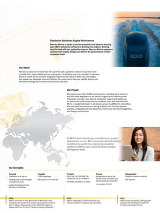 Simulation Optimizes Engine Performance
Mercury Marine, a leader in marine propulsion and pleasure boating,
uses ANSYS simulation software to develop new engines. Working
hand-in-hand with our application experts, Mercury Marine engineers
optimize their engine designs and deliver the best products to their
customers faster.
2009
ANSYS launches its next generation of Workbench and
completes the world’s first commercial simulation of more
than 1 billion computational cells. Fortune magazine
names ANSYS on its list of “Fastest Growing Companies.”
2010
ANSYS celebrates its 40th anniversary as
the world leader in engineering simulation.
• •
At ANSYS, we’re relentlessly committed to your product
development success. We’re passionate about developing
and delivering world-class engineering simulation
software to address your current and future product
development needs.
Our Reach
We have a presence in more than 40 countries and a powerful network of partners that
provide local, value-added service and support. So whether you’re a customer in Germany,
Brazil or South Korea, we have the global expertise and reach to meet your challenges
and speak your language. And we’ll deliver the resources to help you rapidly deploy and
efficiently manage your simulation processes and data.
Our People
We employ more than 2,000 professionals, including more master’s-
and PhD-level engineers in our service organization than any other
simulation provider. Our team of simulation experts will guide you
on how to more effectively use our software tools and maximize ROI.
We’re a recognized leader in all physics areas in addition to simulation.
And our team has extensive training in fields such as finite element
analysis, computational fluid dynamics, electronics and electromagnetics,
and design optimization.
Our Strengths
Capable
2,000 employees
60 locations, 40 countries
Trusted
96 of top 100 FORTUNE 500
industrials use our software
ISO 9001 and NQA-1 certified
 
Proven
Recognized as one of the
world’s most innovative and
fastest-growing companies*
*BusinessWeek, FORTUNE
Independent
Long-term financial stability
CAD agnostic
Focused
Simulation is all we do
Leading product technologies
in all physics areas
Largest development team
focused on simulation
•
•
•
•
•
•
•
• •
•
2011
ANSYS acquires Apache, adding power
analysis and optimization platforms
for electronics applications.
•
 