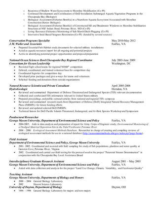 o Response of Shallow Water Ecosystems to Shoreline Modification (Co-PI)
o Continued Development and Coordination of DoD Installation Submerged Aquatic Vegetation Programs in the
Chesapeake Bay (Biologist)
o Biological Assessment (Fisheries/Benthic) in a Nearshore Aquatic Ecosystem Associated with Shoreline
Construction (Senior Biologist)
o Biological Assessment (Fisheries/Benthic) of Constructed Sill and Breakwater Windows in Shoreline Stabilization
Structures at NSF Indian Head, Potomac River, MD (Co-PI)
o Living Resource (Fisheries) Monitoring of Salt Marsh Ditch-Plugging (Co-PI)
o Innovative Seed Based Seagrass Restoration (Co-PI) (funded by several sources)
Conservation Programs Specialist May 2010-May 2012
J.M. Waller and Associates Fairfax, VA
 Prepared Essential Fish Habitat study documents for selected military installations
 Acted as aquatic resources expert for all ongoing and potential projects
 Active in identifying potential project opportunities and proposalpreparation
National Ocean Sciences Bowl Chesapeake Bay Regional Coordinator July 2003-June 2009
Consortium for Ocean Leadership Washington, DC
 Recruited high schoolteams for regional NOSB competition
 Enlisted, coordinated, and trained volunteer base for competition day
 Coordinated logistics for competition day
 Developed prize packages and give-a-ways for teams and volunteers
 Solicited funding and donations from outside organizations
Natural Resource Scientist and Private Consultant April 2005-2008
HydroGeologic Herndon, VA
 Reviewed and summarized Department of Defense Threatened and Endangered Species (TES) relevant documentation
 Collected and synthesized TES information relevant to United States military
 Prepared proceedings,and public outreach articles from national and regional TES symposia
 Reviewed and summarized research needs from Department of Defense (DoD) Integrated Natural Resource Management
Plans (INRMPs) for future funding efforts
 Reviewed and updated selected DoD INRMPs
 Technical liaison for DoD Pacific Islands Threatened, Endangered, and At-Risk Species Workshop and Symposium
Postdoctoral Researcher
George Mason University, Department of Environmental Science and Policy Fairfax, VA
 2004-2005: Aide in data analysis and preparation of report for Army Corps of Engineer study, Environmental Monitoring of
a Dredged Material Deposition Site in the Tidal Freshwater Potomac River
 2004 - 2006: Ecological Assessment Methods Database. Researcher in charge of creating and compiling reviews of
ecological assessment methods for use in a national database (http://assessmentmethods.nbii.gov/index.jsp?page=home).
Field Assistant
Department of Environmental Science and Policy, George Mason University Fairfax, VA
 2001- 2005: Coordinated and assisted with field sampling for study of fish populations ,plankton and water quality at
Gunston Cove, Potomac River, Virginia
 2002: Coordinated and carried out field testing for the protocol used in the project "Perennial Stream Determination" in
conjunction with the Chesapeake Bay Local Assistance Board
Interdisciplinary Graduate Research Assistant August 2001 – May 2003
George Mason University, Department of Environmental Science and Policy Fairfax, VA
 Aided with data collection and analysis for the project “Land Use Change, Climatic Variability, and Freshwater Quality”
Teaching Assistant
George Mason University, Departments of Biology and Honors Fairfax, VA
 2000 – 2004 General Biology Laboratory
 2002 Honors Science Laboratory
University of Dayton, Department of Biology Dayton, OH
 1994 – 1996 General Biology Laboratory for majors and non-majors
 