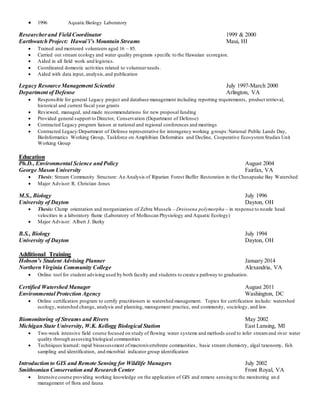  1996 Aquatic Biology Laboratory
Researcherand Field Coordinator 1999 & 2000
Earthwatch Project: Hawai’i’s Mountain Streams Maui, HI
 Trained and mentored volunteers aged 16 – 85.
 Carried out stream ecology and water quality programs specific to the Hawaiian ecoregion.
 Aided in all field work and logistics.
 Coordinated domestic activities related to volunteerneeds.
 Aided with data input, analysis,and publication
Legacy Resource Management Scientist July 1997-March 2000
Department of Defense Arlington, VA
 Responsible for general Legacy project and database management including reporting requirements, product retrieval,
historical and current fiscal year grants
 Reviewed, managed, and made recommendations for new proposal funding
 Provided general support to Director, Conservation (Department of Defense)
 Contracted Legacy program liaison at national and regional conferences and meetings
 Contracted Legacy/Department of Defense representative for interagency working groups:National Public Lands Day,
BioInformatics Working Group, Taskforce on Amphibian Deformities and Decline, Cooperative EcosystemStudies Unit
Working Group
Education
Ph.D., Environmental Science and Policy August 2004
George Mason University Fairfax, VA
 Thesis: Stream Community Structure: An Analysis of Riparian Forest Buffer Restoration in the Chesapeake Bay Watershed
 Major Advisor: R. Christian Jones
M.S., Biology July 1996
University of Dayton Dayton, OH
 Thesis: Clump orientation and reorganization of Zebra Mussels – Dreissena polymorpha – in response to nozzle head
velocities in a laboratory flume (Laboratory of Molluscan Physiology and Aquatic Ecology)
 Major Advisor: Albert J. Burky
B.S., Biology July 1994
University of Dayton Dayton, OH
Additional Training
Hobson’s Student Advising Planner January 2014
Northern Virginia Community College Alexandria, VA
 Online tool for student advising used by both faculty and students to create a pathway to graduation.
Certified Watershed Manager August 2011
Environmental Protection Agency Washington, DC
 Online certification program to certify practitioners in watershed management. Topics for certification include: watershed
ecology, watershed change, analysis and planning, management practice, and community, sociology, and law.
Biomonitoring of Streams and Rivers May 2002
Michigan State University, W.K. Kellogg Biological Station East Lansing, MI
 Two-week intensive field course focused on study of flowing water systems and methods used to infer streamand river water
quality through assessing biological communities
 Techniques learned: rapid bioassessment ofmacronivertebrate communities, basic stream chemistry, algal taxonomy, fish
sampling and identification, and microbial indicator group identification
Introduction to GIS and Remote Sensing for Wildlife Managers July 2002
Smithsonian Conservation and Research Center Front Royal, VA
 Intensive course providing working knowledge on the application of GIS and remote sensing to the monitoring an d
management of flora and fauna
 