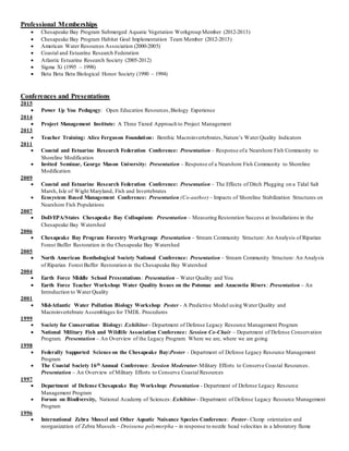 Professional Memberships
 Chesapeake Bay Program Submerged Aquatic Vegetation Workgroup Member (2012-2013)
 Chesapeake Bay Program Habitat Goal Implementation Team Member (2012-2013)
 American Water Resources Association (2000-2005)
 Coastal and Estuarine Research Federation
 Atlantic Estuarine Research Society (2005-2012)
 Sigma Xi (1995 – 1998)
 Beta Beta Beta Biological Honor Society (1990 – 1994)
Conferences and Presentations
2015
 Power Up You Pedagogy: Open Education Resources,Biology Experience
2014
 Project Management Institute: A Three Tiered Approach to Project Management
2013
 Teacher Training: Alice Ferguson Foundation: Benthic Macroinvertebrates,Nature’s Water Quality Indicators
2011
 Coastal and Estuarine Research Federation Conference: Presentation – Response ofa Nearshore Fish Community to
Shoreline Modification
 Invited Seminar, George Mason University: Presentation – Response of a Nearshore Fish Community to Shoreline
Modification
2009
 Coastal and Estuarine Research Federation Conference: Presentation – The Effects of Ditch Plugging on a Tidal Salt
Marsh, Isle of Wight Maryland, Fish and Invertebrates
 Ecosystem Based Management Conference: Presentation (Co-author) – Impacts of Shoreline Stabilization Structures on
Nearshore Fish Populations
2007
 DoD/EPA/States Chesapeake Bay Colloquium: Presentation – Measuring Restoration Success at Installations in the
Chesapeake Bay Watershed
2006
 Chesapeake Bay Program Forestry Workgroup: Presentation – Stream Community Structure: An Analysis of Riparian
Forest Buffer Restoration in the Chesapeake Bay Watershed
2005
 North American Benthological Society National Conference: Presentation – Stream Community Structure: An Analysis
of Riparian Forest Buffer Restoration in the Chesapeake Bay Watershed
2004
 Earth Force Middle School Presentations: Presentation – Water Quality and You
 Earth Force Teacher Workshop: Water Quality Issues on the Potomac and Anacostia Rivers: Presentation – An
Introduction to Water Quality
2001
 Mid-Atlantic Water Pollution Biology Workshop: Poster - A Predictive Model using Water Quality and
Macroinvertebrate Assemblages for TMDL Procedures
1999
 Society for Conservation Biology: Exhibitor - Department of Defense Legacy Resource Management Program
 National Military Fish and Wildlife Association Conference: Session Co-Chair – Department of Defense Conservation
Program. Presentation – An Overview of the Legacy Program: Where we are, where we are going
1998
 Federally Supported Science on the Chesapeake Bay:Poster - Department of Defense Legacy Resource Management
Program
 The Coastal Society 16th Annual Conference: Session Moderator-Military Efforts to Conserve Coastal Resources.
Presentation – An Overview of Military Efforts to Conserve Coastal Resources
1997
 Department of Defense Chesapeake Bay Workshop: Presentation - Department of Defense Legacy Resource
Management Program
 Forum on Biodiversity, National Academy of Sciences: Exhibitor - Department of Defense Legacy Resource Management
Program
1996
 International Zebra Mussel and Other Aquatic Nuisance Species Conference: Poster– Clump orientation and
reorganization of Zebra Mussels – Dreissena polymorpha – in response to nozzle head velocities in a laboratory flume
 
